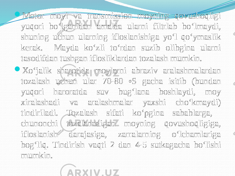  Motor moyi va transmission moyning qovushoqligi yuqori bо‘lganidan amalda ularni filtrlab bо‘lmaydi, shuning uchun ularning ifloslanishiga yо‘l qо‘ymaslik kerak. Mayda kо‘zli tо‘rdan suzib olibgina ularni tasodifdan tushgan iflosliklardan tozalash mumkin.  Xо‘jalik sharotida moylarni abraziv aralashmalardan tozalash uchun ular 70-80 o S gacha isitib (bundan yuqori haroratda suv bug‘lana boshlaydi, moy xiralashadi va aralashmalar yaxshi chо‘kmaydi) tindiriladi. Tozalash sifati kо‘pgina sabablarga, chunonchi tozalanadigan moyning qovushoqligiga, ifloslanish darajasiga, zarralarning о‘lchamlariga bog‘liq. Tindirish vaqti 2 dan 4-5 sutkagacha bо‘lishi mumkin. 