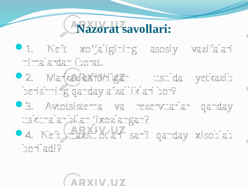 Nazorat savollari:  1. Neft xо‘jaligining asosiy vazifalari nimalardan iborat.  2. Markazlashtirilgan usulda yetkazib berishning qanday afzalliklari bor?  3. Avtotsisterna va rezervuarlar qanday uskunalar bilan jixozlangan?  4. Neft maxsulotlari sarfi qanday xisoblab boriladi?  