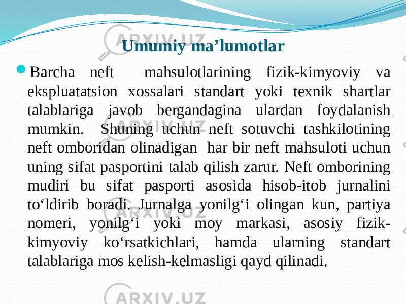 Umumiy ma’lumotlar  Barcha neft mahsulotlarining fizik-kimyoviy va ekspluatatsion xossalari standart yoki texnik shartlar talablariga javob bergandagina ulardan foydalanish mumkin. Shuning uchun neft sotuvchi tashkilotining neft omboridan olinadigan har bir neft mahsuloti uchun uning sifat pasportini talab qilish zarur. Neft omborining mudiri bu sifat pasporti asosida hisob-itob jurnalini tо‘ldirib boradi. Jurnalga yonilg‘i olingan kun, partiya nomeri, yonilg‘i yoki moy markasi, asosiy fizik- kimyoviy kо‘rsatkichlari, hamda ularning standart talablariga mos kelish-kelmasligi qayd qilinadi. 