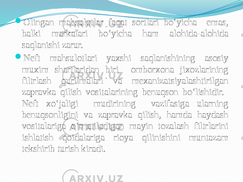  Olingan mahsulotlar faqat sortlari bо‘yicha emas, balki markalari bо‘yicha ham alohida-alohida saqlanishi zarur.  Neft mahsulotlari yaxshi saqlanishining asosiy muxim shartlaridan biri omborxona jixozlarining filtrlash qurilmalari va mexanizatsiyalashtirilgan zapravka qilish vositalarining benuqson bо‘lishidir. Neft xо‘jaligi mudirining vazifasiga ularning benuqsonligini va zapravka qilish, hamda haydash vositalariga о‘rnatiladigan mayin tozalash filtrlarini ishlatish qoidalariga rioya qilinishini muntazam tekshirib turish kiradi. 