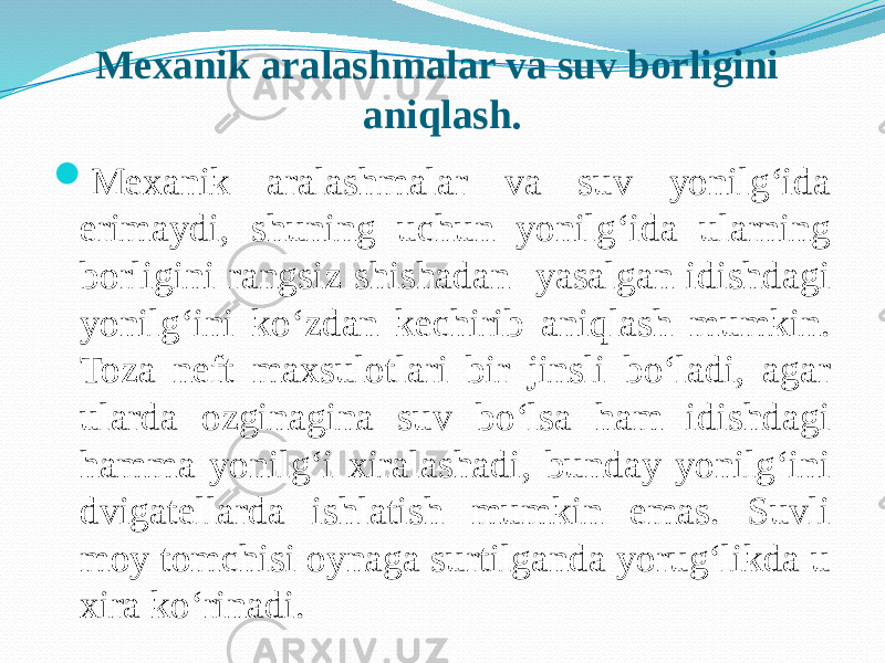 Mexanik aralashmalar va suv borligini aniqlash.  Mexanik aralashmalar va suv yonilg‘ida erimaydi, shuning uchun yonilg‘ida ularning borligini rangsiz shishadan yasalgan idishdagi yonilg‘ini kо‘zdan kechirib aniqlash mumkin. Toza neft maxsulotlari bir jinsli bо‘ladi, agar ularda ozginagina suv bо‘lsa ham idishdagi hamma yonilg‘i xiralashadi, bunday yonilg‘ini dvigatellarda ishlatish mumkin emas. Suvli moy tomchisi oynaga surtilganda yorug‘likda u xira kо‘rinadi. 