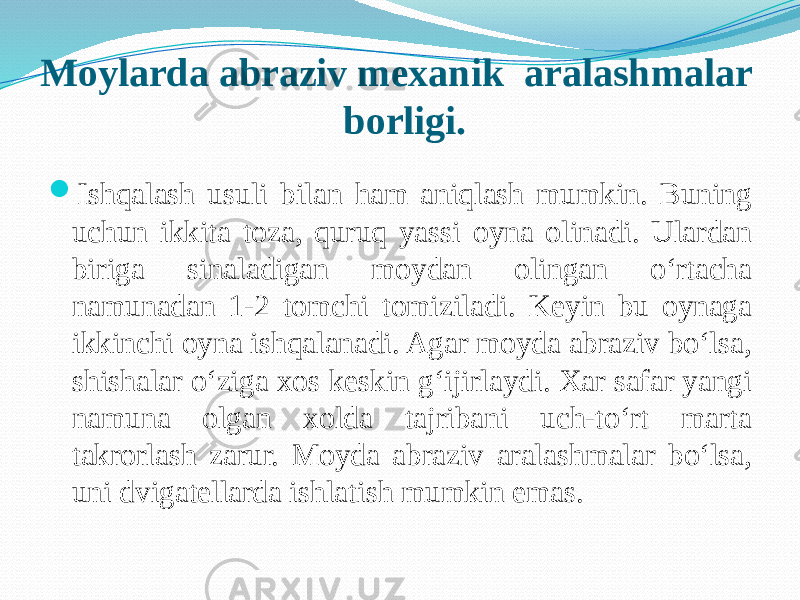 Moylarda abraziv mexanik aralashmalar borligi.  Ishqalash usuli bilan ham aniqlash mumkin. Buning uchun ikkita toza, quruq yassi oyna olinadi. Ulardan biriga sinaladigan moydan olingan о‘rtacha namunadan 1-2 tomchi tomiziladi. Keyin bu oynaga ikkinchi oyna ishqalanadi. Agar moyda abraziv bо‘lsa, shishalar о‘ziga xos keskin g‘ijirlaydi. Xar safar yangi namuna olgan xolda tajribani uch-tо‘rt marta takrorlash zarur. Moyda abraziv aralashmalar bо‘lsa, uni dvigatellarda ishlatish mumkin emas. 