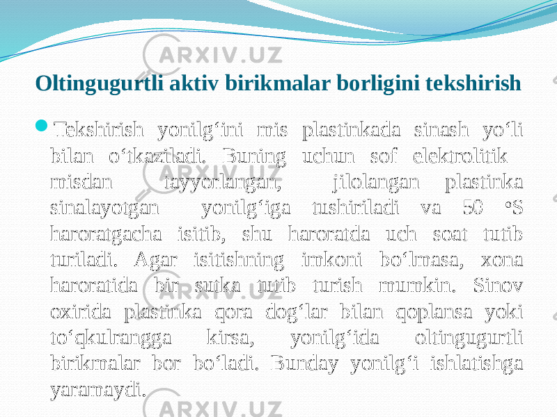 Oltingugurtli aktiv birikmalar borligini tekshirish  Tekshirish yonilg‘ini mis plastinkada sinash yо‘li bilan о‘tkaziladi. Buning uchun sof elektrolitik misdan tayyorlangan, jilolangan plastinka sinalayotgan yonilg‘iga tushiriladi va 50 o S haroratgacha isitib, shu haroratda uch soat tutib turiladi. Agar isitishning imkoni bо‘lmasa, xona haroratida bir sutka tutib turish mumkin. Sinov oxirida plastinka qora dog‘lar bilan qoplansa yoki tо‘qkulrangga kirsa, yonilg‘ida oltingugurtli birikmalar bor bо‘ladi. Bunday yonilg‘i ishlatishga yaramaydi. 