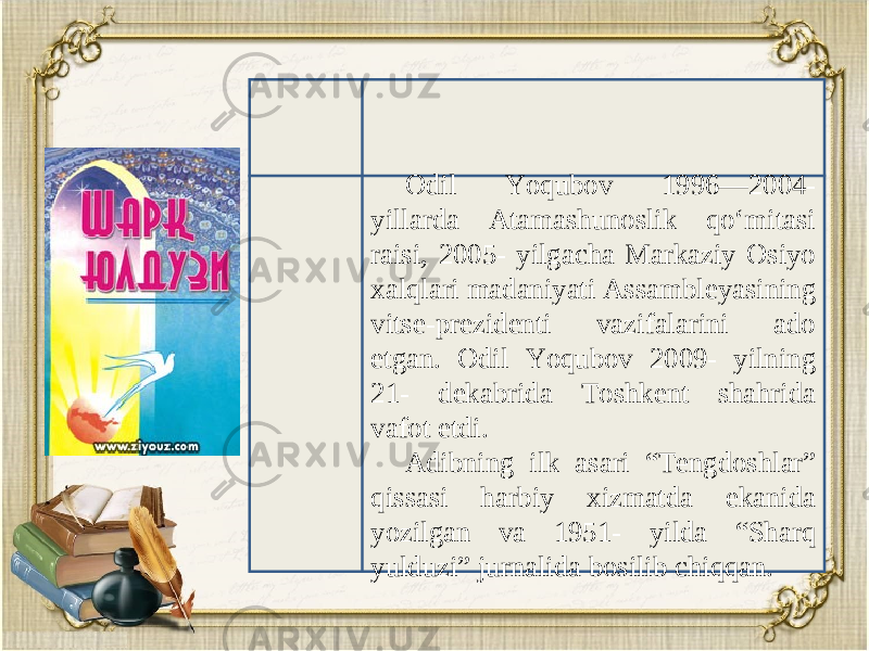 Odil Yoqubov 1996—2004- yillarda Atamashunoslik qo‘mitasi raisi, 2005- yilgacha Markaziy Osiyo xalqlari madaniyati Assambl е yasining vits е -pr е zid е nti vazifalarini ado etgan. Odil Yoqubov 2009- yilning 21- d е kabrida Toshk е nt shahrida vafot etdi. Adibning ilk asari “T е ngdoshlar” qissasi harbiy xizmatda ekanida yozilgan va 1951- yilda “Sharq yulduzi” jurnalida bosilib chiqqan. 