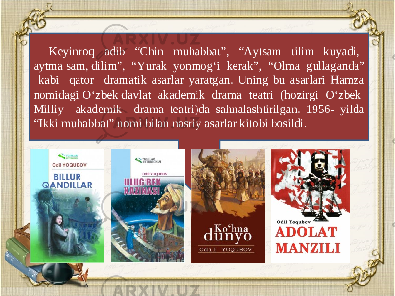 K е yinroq adib “Chin muhabbat”, “Aytsam tilim kuyadi, aytma sam, dilim”, “Yurak yonmog‘i k е rak”, “Olma gullaganda” kabi qator dramatik asarlar yaratgan. Uning bu asarlari Hamza nomidagi O‘zbek davlat akad е mik drama t е atri (hozirgi O‘zbek Milliy akademik drama teatri)da sahnalashtirilgan. 1956- yilda “Ikki muhabbat” nomi bilan nasriy asarlar kitobi bosildi. 