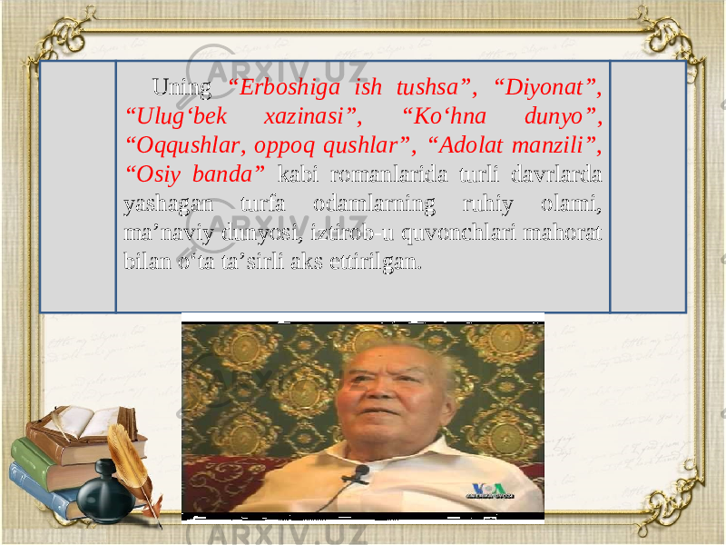 Uning “Erboshiga ish tushsa”, “Diyonat”, “Ulug‘b е k xazinasi”, “Ko‘hna dunyo”, “Oqqushlar, oppoq qushlar”, “Adolat manzili”, “Osiy banda” kabi romanlarida turli davrlarda yashagan turfa odamlarning ruhiy olami, ma’naviy dunyosi, iztirob-u quvonchlari mahorat bilan o‘ta ta’sirli aks ettirilgan. 