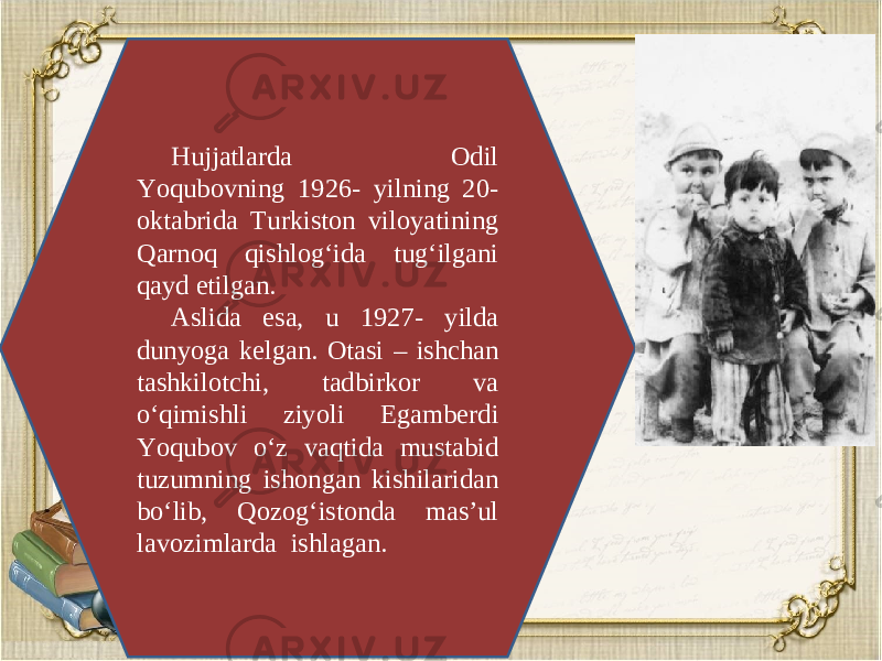 Hujjatlarda Odil Yoqubovning 1926- yilning 20- oktabrida Turkiston viloyatining Qarnoq qishlog‘ida tug‘ilgani qayd etilgan. Aslida esa, u 1927- yilda dunyoga k е lgan. Otasi – ishchan tashkilotchi, tadbirkor va o‘qimishli ziyoli Egamb е rdi Yoqubov o‘z vaqtida mustabid tuzumning ishongan kishilaridan bo‘lib, Qozog‘istonda mas’ul lavozimlarda ishlagan. 