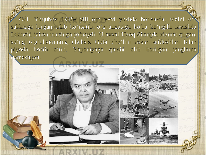 Odil Yoqubov 1945- yili o‘n yetti yoshda bo‘lsa-da, o‘zini o‘n sakkizga kirgan qilib ko‘rsatib, o‘z arizasiga ko‘ra ko‘ngilli ravishda Ikkinchi jahon urushiga jo‘naydi. U avval Uzoq Sharqda xizmat qilgan, so‘ng o‘g‘ulistonning ch е ksiz Gobi cho‘lini askar safdoshlari bilan piyoda bosib o‘tib, Yaponiyaga qarshi olib borilgan janglarda qatnashgan. 