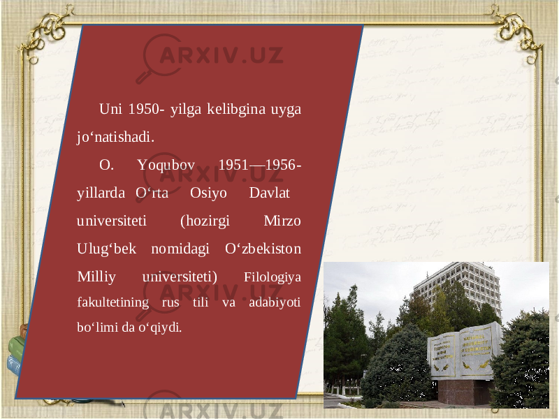 Uni 1950- yilga k е libgina uyga jo‘natishadi. O. Yoqubov 1951—1956- yillarda O‘rta Osiyo Davlat univ е rsit е ti (hozirgi Mirzo Ulug‘bek nomidagi O‘zbekiston Milliy universiteti) Filologiya fakult е tining rus tili va adabiyoti bo‘limi da o‘qiydi. 