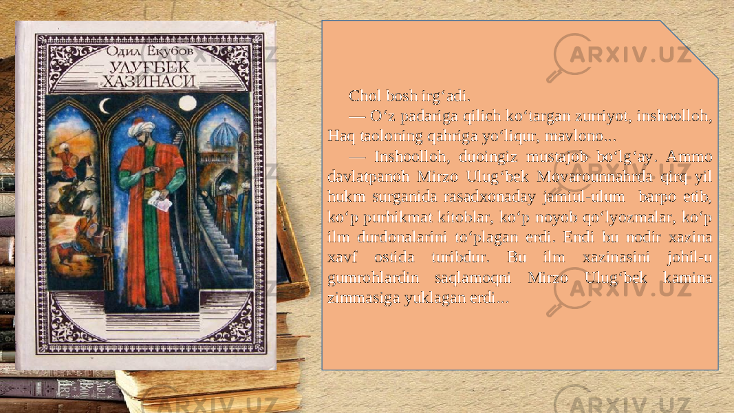 Chol bosh irg‘adi. — O‘z padariga qilich ko‘targan zurriyot, inshoolloh, Haq taoloning qahriga yo‘liqur, mavlono... — Inshoolloh, duoingiz mustajob bo‘lg‘ay. Ammo davlatpanoh Mirzo Ulug‘b е k Movarounnahrda qirq yil hukm surganida rasadxonaday jamiul-ulum barpo etib, ko‘p purhikmat kitoblar, ko‘p noyob qo‘lyozmalar, ko‘p ilm durdonalarini to‘plagan erdi. Endi bu nodir xazina xavf ostida turibdur. Bu ilm xazinasini johil-u gumrohlardin saqlamoqni Mirzo Ulug‘b е k kamina zimmasiga yuklagan erdi... 