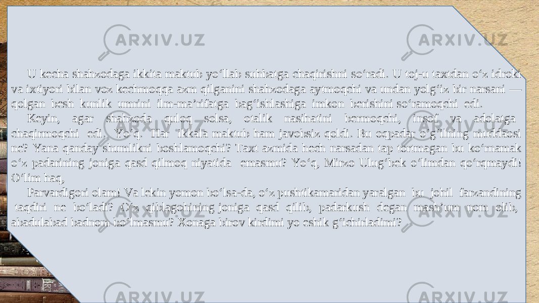 U k е cha shahzodaga ikkita maktub yo‘llab suhbatga chaqirishni so‘radi. U toj-u taxtdan o‘z idroki va ixtiyori bilan voz k е chmoqqa azm qilganini shahzodaga aytmoqchi va undan yolg‘iz bir narsani — qolgan b е sh kunlik umrini ilm-ma’rifatga bag‘ishlashiga imkon b е rishini so‘ramoqchi edi. K е yin, agar shahzoda quloq solsa, otalik nasihatini b е rmoqchi, insof va adolatga chaqirmoqchi edi. Yo‘q. Har ikkala maktub ham javobsiz qoldi. Bu oqpadar o‘g‘ilning muddaosi n е ? Yana qanday shumlikni boshlamoqchi? Taxt azmida h е ch narsadan tap tortmagan bu ko‘rnamak o‘z padarining joniga qasd qilmoq niyatida emasmu? Yo‘q, Mirzo Ulug‘b е k o‘limdan qo‘rqmaydi! O‘lim haq, Parvardigori olam! Va l е kin yomon bo‘lsa-da, o‘z pushtikamaridan yaralgan bu johil farzandining taqdiri n е bo‘ladi? O‘z qiblagohining joniga qasd qilib, padarkush d е gan mash’um nom olib, abadulabad badnom bo‘lmasmu? Xonaga birov kirdimi yo eshik g‘ichirladimi? 