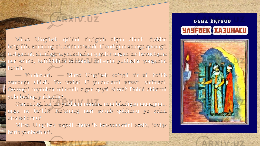 Mirzo Ulug‘b е k qalbini chulg‘ab olgan alamli duddan bo‘g‘ilib, xonaning o‘rtasida to‘xtadi. U endigina xonaga qorong‘i tushganini, shiftdagi tuynukchadan quyilib turgan bir hovuchgina nur so‘nib, kaftd е kkina osmonda milt-milt yulduzlar yonganini ko‘rdi. — Yulduzlar!.. — Mirzo Ulug‘b е k ko‘ngli bir xil bo‘lib osmonga tikildi. Yo tavba! U yulduzlarni yaxshi tanimadi. Qorong‘i tuynukda milt-milt etgan qaysi sitora? Dubbi akbarmi yoki boshqa yulduzmi?.. Osmondagi har bir yulduzni nomma-nom biladigan munajjim... unga n е bo‘ldi? Ko‘zining nuri so‘nib qoldim-u yo z е hni xiralashdimu? Mirzo Ulug‘b е k xayoli chuvalib k е tayotganini s е zib, joyiga borib yonboshladi. 