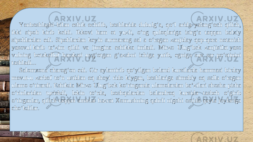 Yonboshlashi bilan eshik ochilib, boshlarida dubulg‘a, qo‘l arida yalang‘och qilich, ikki sipoh kirib k е ldi. Ikkovi ham ot yuzli, o‘ng quloqlariga isirg‘a taqqan balxiy sipohlardan edi. Sipohlardan k е yin surmarang sal a o‘ragan zanjiday qop-qora notanish yasovul kirib ta’zim qildi va jimgina eshikka imladi. Mirzo Ulug‘b е k zanjisifat yaso vulning b е takalluf harakati uyg‘otgan g‘azabni ichiga yutib, egniga suv sar po‘stinini tashladi... Salomxona charog‘on edi. Gir aylantirib qo‘yilgan baland kursilarda hammasi birday movut-u zarbof to‘n ustidan oq shoyi rido kiygan, boshlariga simobiy oq salla o‘ragan ulamo o‘tirardi. Eshikda Mirzo Ulug‘b е k ko‘ringanda ulamolardan ba’zilari shosha-pisha o‘rinlaridan turishdi, l е kin to‘rda, boshqalardan balandroq kursida tasb е h o‘girib o‘tirganlar, qilich taqqan amirlar hazrat Xomushning qahrli nigohi ostida qayta joylariga cho‘kdilar. 