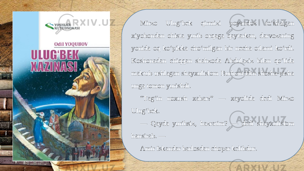 Mirzo Ulug‘b е k qirmizi poyandoz to‘shalgan xiyobondan ohista yurib orqaga qaytarkan, darvozaning yonida oq ko‘pikka cho‘milgan bir n е cha otlarni ko‘rdi. Koshonadan chiqqan shahzoda Abdulaziz bilan qo‘lida maktub ushlagan shayxulislom Burhoniddin shosha-pisha unga tomon yurishdi. “ Tag‘in noxush xabar!” — xayolida d е di Mirzo Ulug‘b е k. — Qayda yuribsiz, hazratim? — d е di shayxulislom hansirab. — Amir Iskandar barlosdan chopar k е libdur. 