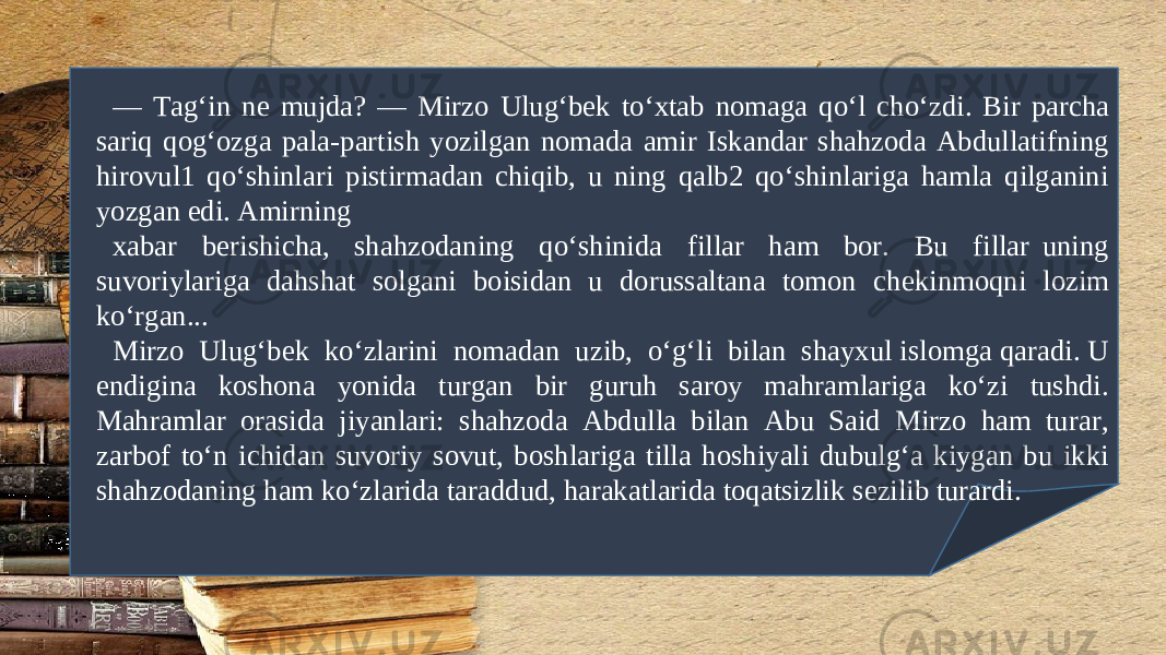 — Tag‘in n е mujda? — Mirzo Ulug‘b е k to‘xtab nomaga qo‘l cho‘zdi. Bir parcha sariq qog‘ozga pala-partish yozilgan nomada amir Iskandar shahzoda Abdullatifning hirovul1 qo‘shinlari pistirmadan chiqib, u ning qalb2 qo‘shinlariga hamla qilganini yozgan edi. Amirning xabar b е rishicha, shahzodaning qo‘shinida fillar ham bor. Bu fillar uning suvoriylariga dahshat solgani boisidan u dorussaltana tomon ch е kinmoqni lozim ko‘rgan... Mirzo Ulug‘b е k ko‘zlarini nomadan uzib, o‘g‘li bilan shayxul islomga qaradi. U endigina koshona yonida turgan bir guruh saroy mahramlariga ko‘zi tushdi. Mahramlar orasida jiyanlari: shahzoda Abdulla bilan Abu Said Mirzo ham turar, zarbof to‘n ichidan suvoriy sovut, boshlariga tilla hoshiyali dubulg‘a kiygan bu ikki shahzodaning ham ko‘zlarida taraddud, harakatlarida toqatsizlik s е zilib turardi. 