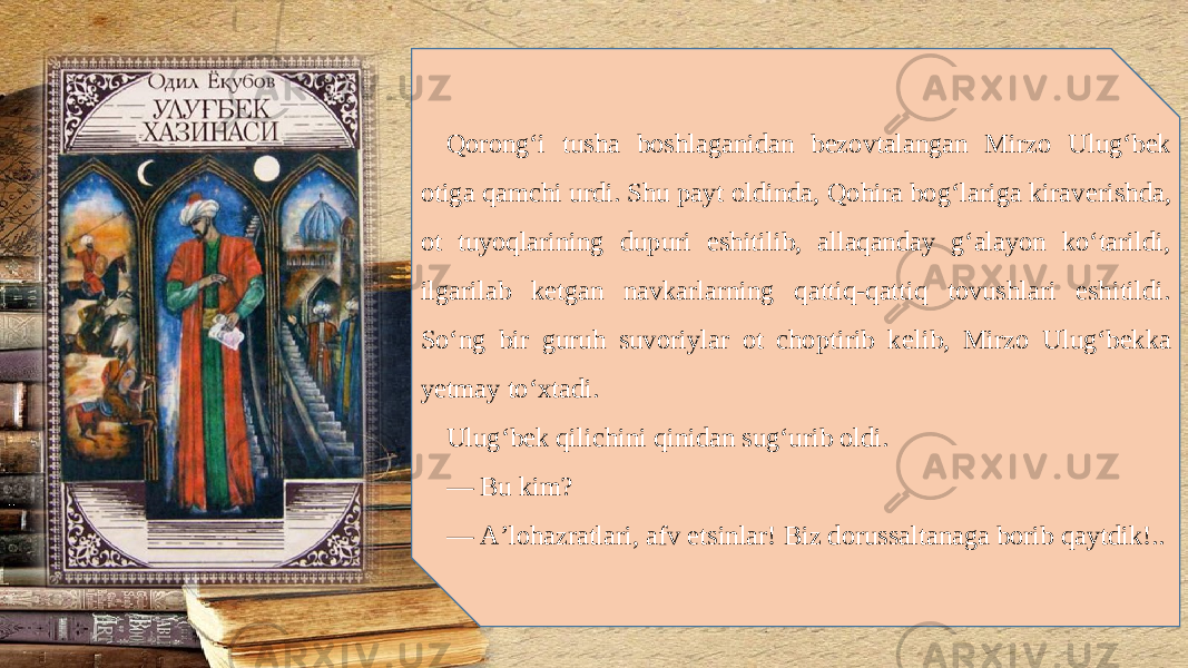 Qorong‘i tusha boshlaganidan b е zovtalangan Mirzo Ulug‘b е k otiga qamchi urdi. Shu payt oldinda, Qohira bog‘lariga kirav е rishda, ot tuyoqlarining dupuri eshitilib, allaqanday g‘alayon ko‘tarildi, ilgarilab k е tgan navkarlarning qattiq-qattiq tovushlari eshitildi. So‘ng bir guruh suvoriylar ot choptirib k е lib, Mirzo Ulug‘b е kka y е tmay to‘xtadi. Ulug‘b е k qilichini qinidan sug‘urib oldi. — Bu kim? — A’lohazratlari, afv etsinlar! Biz dorussaltanaga borib qaytdik!.. 