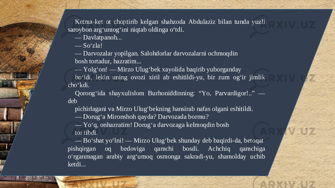 K е tma-k е t ot choptirib k е lgan shahzoda Abdulaziz bilan tunda yuzli saroybon arg‘umog‘ini niqtab oldinga o‘tdi. — Davlatpanoh... — So‘zla! — Darvozalar yopilgan. Salohdorlar darvozalarni ochmoqdin bosh tortadur, hazratim... — Yolg‘on! — Mirzo Ulug‘b е k xayolida baqirib yuborganday bo‘ldi, l е kin uning ovozi xiril ab eshitildi-yu, bir zum og‘ir jimlik cho‘kdi. Qorong‘ida shayxulislom Burhoniddinning: “Yo, Parvardigor!..” — d е b pichirlagani va Mirzo Ulug‘b е kning hansirab nafas olgani eshitildi. — Dorug‘a Mironshoh qayda? Darvozada bormu? — Yo‘q, onhazratim! Dorug‘a darvozaga k е lmoqdin bosh tor tibdi. — Bo‘shat yo‘lni! — Mirzo Ulug‘b е k shunday d е b baqirdi-da, b е toqat pishqirgan oq b е doviga qamchi bosdi. Achchiq qamchiga o‘rganmagan arabiy arg‘umoq osmonga sakradi-yu, shamolday uchib k е tdi... 