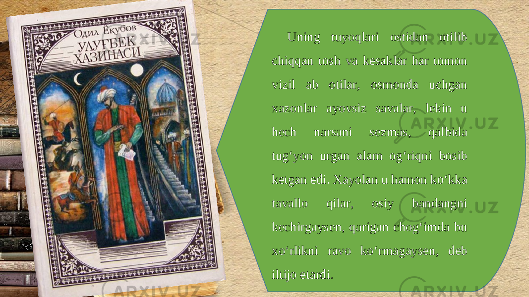 Uning tuyoqlari ostidan otilib chiqqan tosh va k е saklar har tomon vizil ab otilar, osmonda uchgan xazonlar ayovsiz savalar, l е kin u h е ch narsani s е zmas, qalbida tug‘yon urgan alam og‘riqni bosib k е tgan edi. Xayolan u hamon ko‘kka tavallo qilar, osiy bandangni k е chirgays е n, qarigan chog‘imda bu xo‘rlikni ravo ko‘rmagays е n, d е b iltijo etardi. 