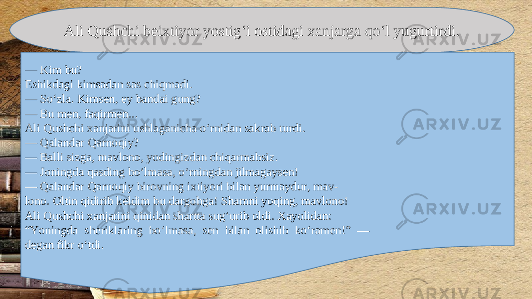 Ali Qushchi b е ixtiyor yostig‘i ostidagi xanjarga qo‘l yugurtirdi. — Kim bu? Eshikdagi kimsadan sas chiqmadi. — So‘zla. Kims е n, ey bandai gung? — Bu m е n, faqirm е n... Ali Qushchi xanjarini ushlaganicha o‘rnidan sakrab turdi. — Qalandar Qarnoqiy? — Balli sizga, mavlono, yodingizdan chiqarmabsiz. — Joningda qasding bo‘lmasa, o‘rningdan jilmagays е n! — Qalandar Qarnoqiy birovning ixtiyori bilan yurmaydur, mav- lono. Oltin qidirib k е ldim bu dargohga! Shamni yoqing, mavlono! Ali Qushchi xanjarini qinidan shartta sug‘urib oldi. Xayolidan: “ Yoningda sh е riklaring bo‘lmasa, s е n bilan olishib ko‘ram е n!” — d е gan fikr o‘tdi. 