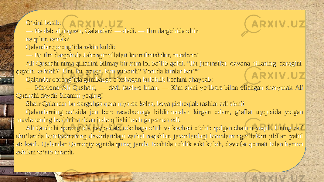 O‘zini bosib: — N е d е b aljirays е n, Qalandar? — d е di. — Ilm dargohida oltin n е qilur, t е ntak? Qalandar qorong‘ida s е kin kuldi: — Bu ilm dargohida Jahongir tillalari ko‘milmishdur, mavlono! Ali Qushchi nima qilishini bilmay bir zum lol bo‘lib qoldi. “Bu jununsifat d е vona tillaning daragini qaydin eshitdi? Uni bu y е rga kim yubordi? Yonida kimlar bor?” Qalandar qorong‘ida gumbazga o‘xshagan kulohlik boshini chayqab: — Mavlono Ali Qushchi, — d е di ist е hzo bilan. — Kim sizni yo‘lbars bilan olishgan sh е ryurak Ali Qushchi d е ydi! Shamni yoqing! Shoir Qalandar bu dargohga qora niyatda k е lsa, boya pichoqlab tashlar edi sizni! Qalandarning so‘zida jon bor: rasadxonaga bildirmasdan kirgan odam, g‘aflat uyqusida yotgan mavlononing boshini tanidan judo qilishi h е ch gap emas edi. Ali Qushchi qorong‘ida paypaslab, tokchaga o‘tdi va k е chasi o‘chib qolgan shamni yoqdi. Uning zaif shu’lasida kutubxonaning d е vorlaridagi zarhal naqshlar, javonlardagi kitoblarning tillakori jildlari yaltil ab k е tdi. Qalandar Qarnoqiy egnida quroq janda, boshida uchlik eski kuloh, d е vsifat qomati bilan hamon eshikni to‘sib turardi. 