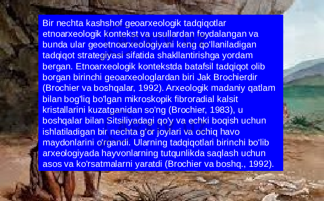 Bir nechta kashshof geoarxeologik tadqiqotlar etnoarxeologik kontekst va usullardan foydalangan va bunda ular geoetnoarxeologiyani keng qo&#39;llaniladigan tadqiqot strategiyasi sifatida shakllantirishga yordam bergan. Etnoarxeologik kontekstda batafsil tadqiqot olib borgan birinchi geoarxeologlardan biri Jak Brochierdir (Brochier va boshqalar, 1992). Arxeologik madaniy qatlam bilan bog&#39;liq bo&#39;lgan mikroskopik fibroradial kalsit kristallarini kuzatganidan so&#39;ng (Brochier, 1983), u boshqalar bilan Sitsiliyadagi qo&#39;y va echki boqish uchun ishlatiladigan bir nechta g&#39;or joylari va ochiq havo maydonlarini o&#39;rgandi. Ularning tadqiqotlari birinchi bo&#39;lib arxeologiyada hayvonlarning tutqunlikda saqlash uchun asos va ko&#39;rsatmalarni yaratdi (Brochier va boshq., 1992). 