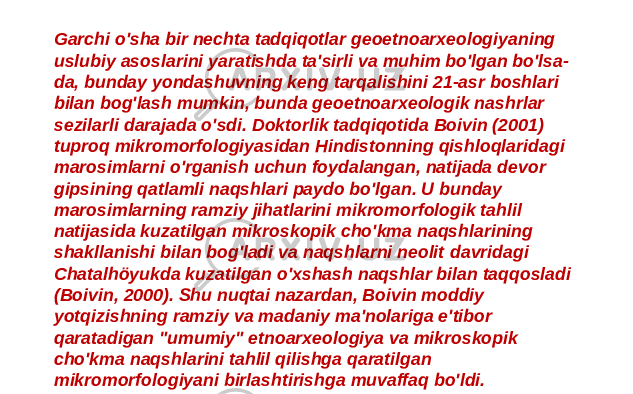 Garchi o&#39;sha bir nechta tadqiqotlar geoetnoarxeologiyaning uslubiy asoslarini yaratishda ta&#39;sirli va muhim bo&#39;lgan bo&#39;lsa- da, bunday yondashuvning keng tarqalishini 21-asr boshlari bilan bog&#39;lash mumkin, bunda geoetnoarxeologik nashrlar sezilarli darajada o&#39;sdi. Doktorlik tadqiqotida Boivin (2001) tuproq mikromorfologiyasidan Hindistonning qishloqlaridagi marosimlarni o&#39;rganish uchun foydalangan, natijada devor gipsining qatlamli naqshlari paydo bo&#39;lgan. U bunday marosimlarning ramziy jihatlarini mikromorfologik tahlil natijasida kuzatilgan mikroskopik cho&#39;kma naqshlarining shakllanishi bilan bog&#39;ladi va naqshlarni neolit davridagi Chatalhöyukda kuzatilgan o&#39;xshash naqshlar bilan taqqosladi (Boivin, 2000). Shu nuqtai nazardan, Boivin moddiy yotqizishning ramziy va madaniy ma&#39;nolariga e&#39;tibor qaratadigan &#34;umumiy&#34; etnoarxeologiya va mikroskopik cho&#39;kma naqshlarini tahlil qilishga qaratilgan mikromorfologiyani birlashtirishga muvaffaq bo&#39;ldi. 