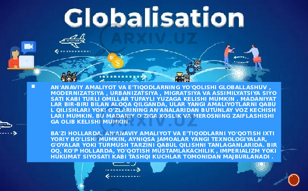  AN&#39;ANAVIY AMALIYOT VA E&#39;TIQODLARNING YO&#39;QOLISHI GLOBALLASHUV , MODERNIZATSIYA , URBANIZATSIYA , MIGRATSIYA VA ASSIMILYATSIYA SIYO SATI KABI TURLI OMILLAR TUFAYLI YUZAGA KELISHI MUMKIN . MADANIYAT LAR BIR-BIRI BILAN ALOQA QILGANDA, ULAR YANGI AMALIYOTLARNI QABU L QILISHLARI YOKI O&#39;ZLARINING AN&#39;ANALARIDAN BUTUNLAY VOZ KECHISH LARI MUMKIN. BU MADANIY O&#39;ZIGA XOSLIK VA MEROSNING ZAIFLASHISHI GA OLIB KELISHI MUMKIN. BA&#39;ZI HOLLARDA, AN&#39;ANAVIY AMALIYOT VA E&#39;TIQODLARNI YO&#39;QOTISH IXTI YORIY BO&#39;LISHI MUMKIN, AYNIQSA JAMOALAR YANGI TEXNOLOGIYALAR, G&#39;OYALAR YOKI TURMUSH TARZINI QABUL QILISHNI TANLAGANLARIDA. BIR OQ, KO&#39;P HOLLARDA, YO&#39;QOTISH MUSTAMLAKACHILIK , IMPERIALIZM YOKI HUKUMAT SIYOSATI KABI TASHQI KUCHLAR TOMONIDAN MAJBURLANADI . 