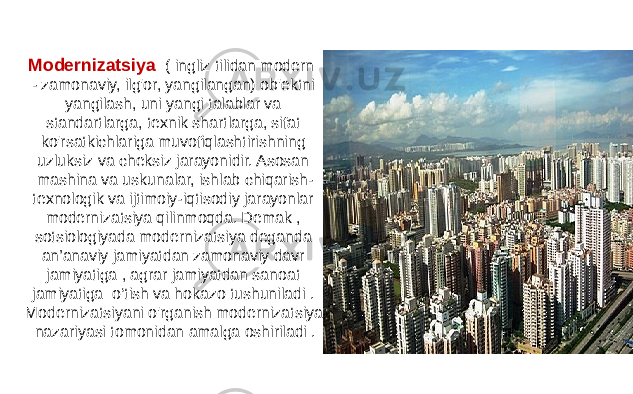 Modernizatsiya ( ingliz tilidan modern - zamonaviy, ilg&#39;or, yangilangan) ob&#39;ektni yangilash, uni yangi talablar va standartlarga, texnik shartlarga, sifat ko&#39;rsatkichlariga muvofiqlashtirishning uzluksiz va cheksiz jarayonidir. Asosan mashina va uskunalar, ishlab chiqarish- texnologik va ijtimoiy-iqtisodiy jarayonlar modernizatsiya qilinmoqda. Demak , sotsiologiyada modernizatsiya deganda an’anaviy jamiyatdan zamonaviy davr jamiyatiga , agrar jamiyatdan sanoat jamiyatiga o‘tish va hokazo tushuniladi . Modernizatsiyani o&#39;rganish modernizatsiya nazariyasi tomonidan amalga oshiriladi . 