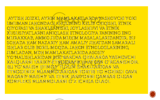  AYTISH JOIZKI, AYRIM MAMLAKATLARDA YASHOVCHI YOKI UMUMAN JAHONDAGI AHOLINING KELIB CHIQISHI, ETNIK QIYOFASI VA SHAKLLANISHI, JOYLASHUVI VA ETNIK XUSUSIYATLARNI ANIQLASH ETNOLOGIYA FANINING ENG MURAKKAB, AMMO JUDA MUHIM MASALALARIDANDIR. BU SOHADA HAM NAZARIY HAM AMALIY JIHATDAN SAMARALI ISHLAR OLIB BORIL-MOQDA. JAHON ETNOLOGLARINING, JUMLADAN, MDH MAMLAKATLARIDA ASOSIY YO’NALISHLARIDAN BIRI BARCHA QIFALARDA YASHOVCHI XALQLARNI TARIXIY-ETNOGRAFIK JIHATDAN O’RGANISHDIR. BU YO’NALISH IJTIMOIY TUZUM SHAKLLARIDAN VA ETNOGENEZ MUAMMOLARIDAN TORTIB TO HOZIRGI DAVR MADANIY-MAISHIY VA ETNIK JARAYONNI QAMRAB OLGAN KOMPLEKS MUAMMOLARNI O’Z ICHIGA OLADI. 
