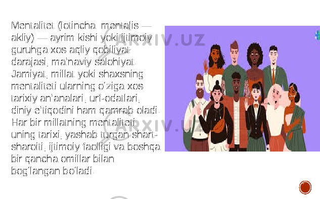 Mentalitet (lotincha: mentalis — akliy) — ayrim kishi yoki ijtimoiy guruhga xos aqliy qobiliyat darajasi, maʼnaviy salohiyat. Jamiyat, millat yoki shaxsning mentaliteti ularning oʻziga xos tarixiy anʼanalari, urf-odatlari, diniy eʼtiqodini ham qamrab oladi. Har bir millatning mentaliteti uning tarixi, yashab turgan shart- sharoiti, ijtimoiy faolligi va boshqa bir qancha omillar bilan bogʻlangan boʻladi. 