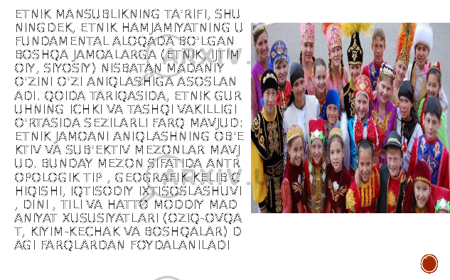 ETNIK MANSUBLIKNING TA&#39;RIFI, SHU NINGDEK, ETNIK HAMJAMIYATNING U FUNDAMENTAL ALOQADA BO&#39;LGAN BOSHQA JAMOALARGA (ETNIK, IJTIM OIY, SIYOSIY) NISBATAN MADANIY O&#39;ZINI O&#39;ZI ANIQLASHIGA ASOSLAN ADI. QOIDA TARIQASIDA, ETNIK GUR UHNING ICHKI VA TASHQI VAKILLIGI O&#39;RTASIDA SEZILARLI FARQ MAVJUD: ETNIK JAMOANI ANIQLASHNING OB&#39;E KTIV VA SUB&#39;EKTIV MEZONLAR MAVJ UD. BUNDAY MEZON SIFATIDA ANTR OPOLOGIK TIP , GEOGRAFIK KELIB C HIQISHI, IQTISODIY IXTISOSLASHUVI , DINI , TILI VA HATTO MODDIY MAD ANIYAT XUSUSIYATLARI (OZIQ-OVQA T, KIYIM-KECHAK VA BOSHQALAR) D AGI FARQLARDAN FOYDALANILADI 