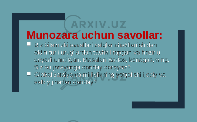 Munozara uchun savollar:  Biz bilamizki avvallari xalqlar shakllanishidan oldin turli urugʻlardan tashkil topgan va hozir u deyarli unutilgan. Masalan Barlos, kenagas,ming. Siz bu jarayonga qanday qaraysiz?  Globalizatsiya va milliylikning yoʻqolishi ijobiy va salbiy jihatlari qanday? 