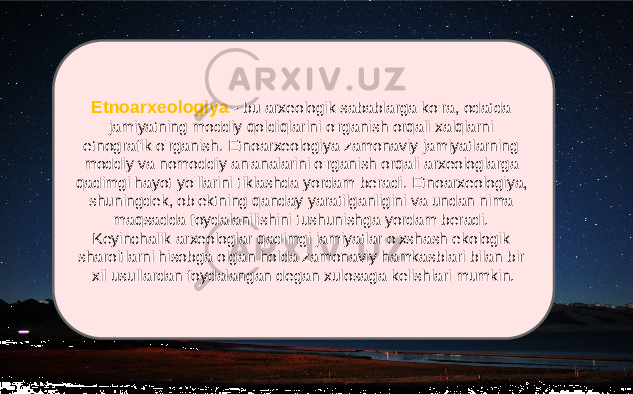 Etnoarxeologiya - bu arxeologik sabablarga ko&#39;ra, odatda jamiyatning moddiy qoldiqlarini o&#39;rganish orqali xalqlarni etnografik o&#39;rganish. Etnoarxeologiya zamonaviy jamiyatlarning moddiy va nomoddiy an&#39;analarini o&#39;rganish orqali arxeologlarga qadimgi hayot yo&#39;llarini tiklashda yordam beradi. Etnoarxeologiya, shuningdek, ob&#39;ektning qanday yaratilganligini va undan nima maqsadda foydalanilishini tushunishga yordam beradi. Keyinchalik arxeologlar qadimgi jamiyatlar o&#39;xshash ekologik sharoitlarni hisobga olgan holda zamonaviy hamkasblari bilan bir xil usullardan foydalangan degan xulosaga kelishlari mumkin. 