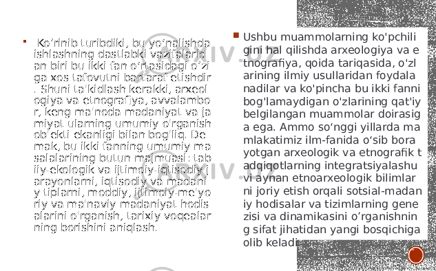  Ko’rinib turibdiki, bu yo‘nalishda ishlashning dastlabki vazifalarid an biri bu ikki fan o‘rtasidagi o’zi ga xos tafovutni bartaraf etishdir . Shuni ta&#39;kidlash kerakki, arxeol ogiya va etnografiya, avvalambo r, keng ma&#39;noda madaniyat va ja miyat ularning umumiy o&#39;rganish ob&#39;ekti ekanligi bilan bog&#39;liq. De mak, bu ikki fanning umumiy ma salalarining butun majmuasi: tab iiy-ekologik va ijtimoiy-iqtisodiy j arayonlarni, iqtisodiy va madani y tiplarni, moddiy, ijtimoiy-me&#39;yo riy va ma&#39;naviy madaniyat hodis alarini o&#39;rganish, tarixiy voqealar ning borishini aniqlash.  Ushbu muammolarning ko&#39;pchili gini hal qilishda arxeologiya va e tnografiya, qoida tariqasida, o&#39;zl arining ilmiy usullaridan foydala nadilar va ko&#39;pincha bu ikki fanni bog&#39;lamaydigan o&#39;zlarining qat&#39;iy belgilangan muammolar doirasig a ega. Ammo so‘nggi yillarda ma mlakatimiz ilm-fanida o‘sib bora yotgan arxeologik va etnografik t adqiqotlarning integratsiyalashu vi aynan etnoarxeologik bilimlar ni joriy etish orqali sotsial-madan iy hodisalar va tizimlarning gene zisi va dinamikasini o’rganishnin g sifat jihatidan yangi bosqichiga olib keladi. 