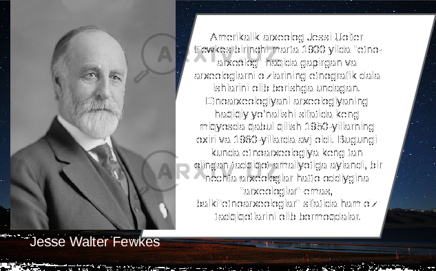 Jesse Walter Fewkes Amerikalik arxeolog Jessi Uolter Fewkes birinchi marta 1900 yilda &#34;etno- arxeolog&#34; haqida gapirgan va arxeologlarni o&#39;zlarining etnografik dala ishlarini olib borishga undagan. Etnoarxeologiyani arxeologiyaning haqiqiy yoʻnalishi sifatida keng miqyosda qabul qilish 1950-yillarning oxiri va 1960-yillarda avj oldi. Bugungi kunda etnoarxeologiya keng tan olingan tadqiqot amaliyotiga aylandi, bir nechta arxeologlar hatto oddiygina &#34;arxeologlar&#34; emas, balki&#34;etnoarxeologlar&#34; sifatida ham o&#39;z tadqiqotlarini olib bormoqdalar. 