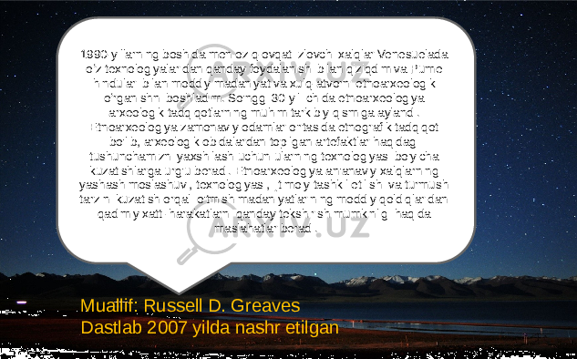 1990-yillarning boshida men oziq-ovqat izlovchi xalqlar Venesuelada oʻz texnologiyalaridan qanday foydalanishi bilan qiziqdim va Pume hindulari bilan moddiy madaniyat va xulq-atvorni etnoarxeologik oʻrganishni boshladim. So&#39;nggi 30 yil ichida etnoarxeologiya arxeologik tadqiqotlarning muhim tarkibiy qismiga aylandi. Etnoarxeologiya zamonaviy odamlar o&#39;rtasida etnografik tadqiqot bo&#39;lib, arxeologik obidalardan topilgan artefaktlar haqidagi tushunchamizni yaxshilash uchun ularning texnologiyasi bo&#39;yicha kuzatishlarga urg&#39;u beradi. Etnoarxeologiya an&#39;anaviy xalqlarning yashash moslashuvi, texnologiyasi, ijtimoiy tashkil etilishi va turmush tarzini kuzatish orqali o&#39;tmish madaniyatlarining moddiy qoldiqlaridan qadimiy xatti-harakatlarni qanday tekshirish mumkinligi haqida maslahatlar beradi. Muallif: Russell D. Greaves Dastlab 2007 yilda nashr etilgan 