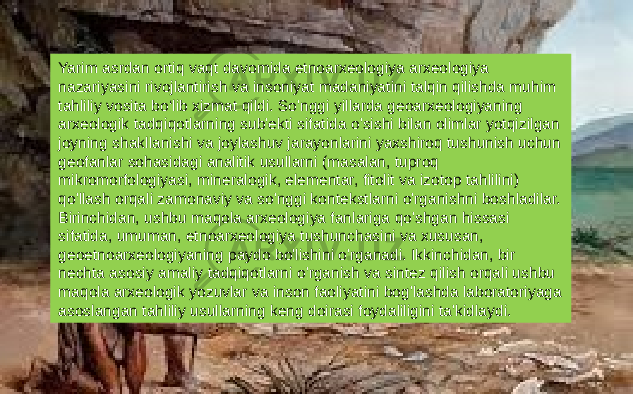 Yarim asrdan ortiq vaqt davomida etnoarxeologiya arxeologiya nazariyasini rivojlantirish va insoniyat madaniyatini talqin qilishda muhim tahliliy vosita bo‘lib xizmat qildi. So&#39;nggi yillarda geoarxeologiyaning arxeologik tadqiqotlarning sub&#39;ekti sifatida o&#39;sishi bilan olimlar yotqizilgan joyning shakllanishi va joylashuv jarayonlarini yaxshiroq tushunish uchun geofanlar sohasidagi analitik usullarni (masalan, tuproq mikromorfologiyasi, mineralogik, elementar, fitolit va izotop tahlilini) qo&#39;llash orqali zamonaviy va so&#39;nggi kontekstlarni o&#39;rganishni boshladilar. Birinchidan, ushbu maqola arxeologiya fanlariga qo&#39;shgan hissasi sifatida, umuman, etnoarxeologiya tushunchasini va xususan, geoetnoarxeologiyaning paydo bo&#39;lishini o&#39;rganadi. Ikkinchidan, bir nechta asosiy amaliy tadqiqotlarni o&#39;rganish va sintez qilish orqali ushbu maqola arxeologik yozuvlar va inson faoliyatini bog&#39;lashda laboratoriyaga asoslangan tahliliy usullarning keng doirasi foydaliligini ta&#39;kidlaydi. 
