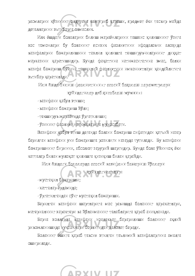 расмларни кўзининг олдигача келтириб қараши, предмет ёки тасвир майда деталларини эътиборга олмаслик. Илк ёшдаги болаларни билиш жараёнларини ташхис қилишнинг ўзига хос томонлари бу боланинг психик фаолиятини ифодаловчи алоҳида вазифаларни бажарилишини тахлил қилишга текширувчиларнинг диққат марказини қаратишидир. Бунда фақатгина натижасигагина эмас, балки вазифа бажариш бўйича ташкилий фаолиятини имкониятлари қандайлигига эътибор қаратилади. Илк ёшда билиш фаолиятининг асосий баҳолаш параметрлари қуйидагилар деб ҳисоблаш мумкин: - вазифани қабул этиши; - вазифани бажариш йўли; - текширув жараёнида ўргатилиши; - ўзининг фаолият натижаларига муносабати. Вазифани қабул этиш деганда болани бажариш сифатидан қатъий назар берилган вазифани уни бажаришга розилиги назарда тутилади. Бу вазифани бажаришнинг биринчи, абсолют зарурий шартидир. Бунда бола ўйинчоқ ёки катталар билан мулоқот қилишга қизиқиш билан қарайди. Илк ёшдаги болаларда асосий вазифани бажариш йўллари қуйидагилардир: - мустақил бажариши; - катталар ёрдамида; - ўргатилгандан сўнг мустақил бажариши. Берилган вазифани шартларига мос равишда боланинг ҳаракатлари, материалнинг характери ва йўланманинг талабларига қараб аниқланади. Барча холларда вазифани ноадекват барарилиши боланинг ақлий ривожланишида нуқсонлари борлигидан далолат беради. Боланинг ёшига қараб тавсия этилган таълимий вазифаларгина амалга оширилади. 