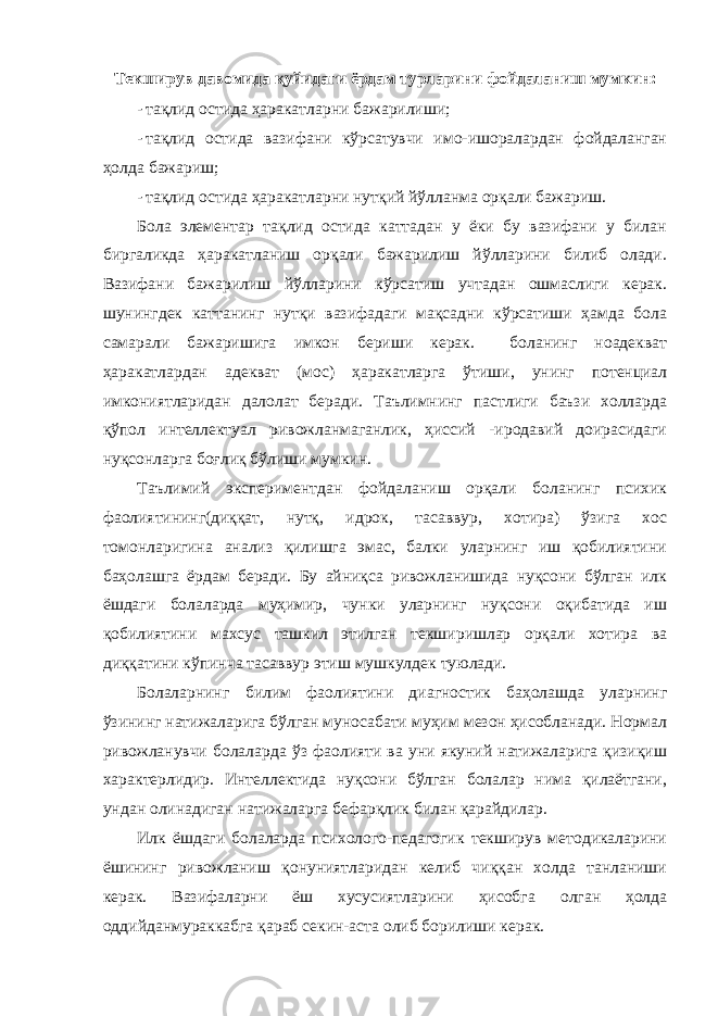 Текширув давомида қуйидаги ёрдам турларини фойдаланиш мумкин: - тақлид остида ҳаракатларни бажарилиши; - тақлид остида вазифани кўрсатувчи имо-ишоралардан фойдаланган ҳолда бажариш; - тақлид остида ҳаракатларни нутқий йўлланма орқали бажариш. Бола элементар тақлид остида каттадан у ёки бу вазифани у билан биргаликда ҳаракатланиш орқали бажарилиш йўлларини билиб олади. Вазифани бажарилиш йўлларини кўрсатиш учтадан ошмаслиги керак. шунингдек каттанинг нутқи вазифадаги мақсадни кўрсатиши ҳамда бола самарали бажаришига имкон бериши керак. боланинг ноадекват ҳаракатлардан адекват (мос) ҳаракатларга ўтиши, унинг потенциал имкониятларидан далолат беради. Таълимнинг пастлиги баъзи холларда қўпол интеллектуал ривожланмаганлик, ҳиссий -иродавий доирасидаги нуқсонларга боғлиқ бўлиши мумкин. Таълимий экспериментдан фойдаланиш орқали боланинг психик фаолиятининг(диққат, нутқ, идрок, тасаввур, хотира) ўзига хос томонларигина анализ қилишга эмас, балки уларнинг иш қобилиятини баҳолашга ёрдам беради. Бу айниқса ривожланишида нуқсони бўлган илк ёшдаги болаларда муҳимир, чунки уларнинг нуқсони оқибатида иш қобилиятини махсус ташкил этилган текширишлар орқали хотира ва диққатини кўпинча тасаввур этиш мушкулдек туюлади. Болаларнинг билим фаолиятини диагностик баҳолашда уларнинг ўзининг натижаларига бўлган муносабати муҳим мезон ҳисобланади. Нормал ривожланувчи болаларда ўз фаолияти ва уни якуний натижаларига қизиқиш характерлидир. Интеллектида нуқсони бўлган болалар нима қилаётгани, ундан олинадиган натижаларга бефарқлик билан қарайдилар. Илк ёшдаги болаларда психолого-педагогик текширув методикаларини ёшининг ривожланиш қонуниятларидан келиб чиққан холда танланиши керак. Вазифаларни ёш хусусиятларини ҳисобга олган ҳолда оддийданмураккабга қараб секин-аста олиб борилиши керак. 