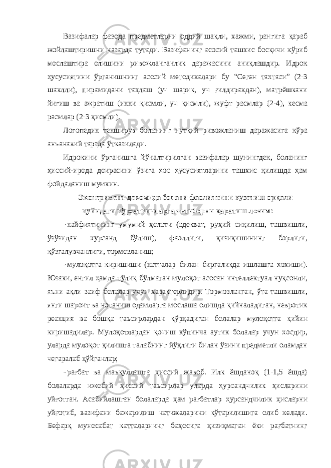 Вазифалар фазода предметларни оддий шақли, хажми, рангига қараб жойлаштиришни назарда тутади. Вазифанинг асосий ташхис босқичи кўриб мослаштира олишини ривожланганлик даражасини аниқлашдир. Идрок ҳусусиятини ўрганишнинг асосий методикалари бу “Сеген тахтаси” (2-3 шаклли), пирамидани таҳлаш (уч шарик, уч ғилдиракдан), матрёшкани йиғиш ва ажратиш (икки қисмли, уч қисмли), жуфт расмлар (2-4), кесма расмлар (2-3 қисмли). Логопедик текширув боланинг нутқий ривожланиш даражасига кўра анъанавий тарзда ўтказилади. Идрокини ўрганишга йўналтирилган вазифалар шунингдек, боланинг ҳиссий-ирода доирасини ўзига хос ҳусусиятларини ташхис қилишда ҳам фойдаланиш мумкин. Эксперимент давомида болани фаолиятини кузатиш орқали қуйидаги кўрсаткичларга эътиборни қаратиш лозим: - кайфиятининг умумий ҳолати (адекват, руҳий сиқилиш, ташвишли, ўзўзидан хурсанд бўлиш), фаоллиги, қизиқишининг борлиги, қўзғалувчанлиги, тормозланиш; - мулоқотга киришиши (катталар билан биргаликда ишлашга хохиши). Юзаки, енгил ҳамда тўлиқ бўлмаган мулоқот асосан интеллектуал нуқсонли, яъни ақли заиф болалар учун характерлидир. Тормозланган, ўта ташвишли, янги шароит ва нотаниш одамларга мослаша олишда қийналадиган, невротик реакция ва бошқа таъсирлардан қўрқадиган болалар мулоқотга қийин киришадилар. Мулоқотлардан қочиш кўпинча аутик болалар учун хосдир, уларда мулоқот қилишга талабнинг йўқлиги билан ўзини предметли оламдан чегаралаб қўйганлар; - рағбат ва маъқуллашга ҳиссий жавоб. Илк ёшданоқ (1-1,5 ёшда) болаларда ижобий ҳиссий таъсирлар уларда ҳурсандчилик ҳисларини уйғотган. Асабийлашган болаларда ҳам рағбатлар ҳурсандчилик ҳисларни уйғотиб, вазифани бажарилиш натижаларини кўтарилишига олиб келади. Бефарқ муносабат катталарнинг баҳосига қизиқмаган ёки рағбатнинг 