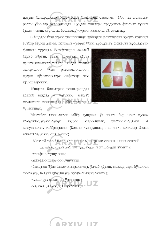 деярли бажарадилар. Ушбу ёшда болаларда сюжетли –ўйин ва сюжетли- ролли ўйинлар ривожланади. Бундан ташқари продуктив фаолият турига (расм чизиш, қуриш ва бошқалар) турғин қизиқиш уйғотадилар. 6 ёшдаги болаларни текширишда қуйидаги психологик хусусиятларига этибор бериш лозим: сюжетли –ролли ўйин; продуктив сюжетни ифодаловчи фаолият турлари. Вазифаларни амалий бариб кўриш, баъзи холларда кўрув орентировкасига таянган холда амалга оширишини ҳам ривожланишнинг муҳим кўрсаткичлари сифатида ҳам кўриш мумкин. 7 ёшдаги болаларни текширишдан асосий мақсад – уларнинг мактаб таълимига психологик тайёргарлигини ўрганишдир. Мактабга психологик тайёр тушунча ўз ичига бир неча муҳим компонентларни олади: ақлий, мотивацион, ҳиссий-иродавий ва комуникатив тайёргарлиги (болани тенгдошлари ва янги катталар билан муносабатга кириша олиши). Мактабгача ёшдагиларнинг ақлий ривожланишининг асосий параметрлари деб қуйидагиларни ҳисоблаш мумкин: - вазифани тушуниши; - вазифани шартини тушуниш; - бажариш йўли (хаотик ҳаракатлар, ўлчаб кўриш, мақсад сари йўналган синовлар, амалий қўллашлар, кўрув орентировкаси); - текширув давомида ўрганиши; - натижа фаолиятига муносабати. 