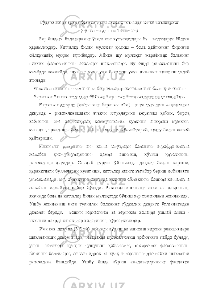 Гўдаклик даврида болаларни психологик-педагогик текшириш (туғилгандан то 1 ёшгача) Бир ёшдаги болаларнинг ўзига хос хусусиятлари бу - катталарга бўлган қарамликдир. Катталар билан мулоқат қилиш – бола ҳаётининг биринчи ойларидаёқ муҳим эҳтиёждир. Айнан шу мулоқат жараёнида боланинг психик фаолиятининг асослари шаклланади. Бу ёшда ривожланиш бир меъёрда кечмайди, шунинг учун уни бахолаш учун динамик кузатиш талаб этилади. Ривожланишнинг тезлиги ва бир меъёрда кечмаслиги бола ҳаётининг биринчи ёшини ютуқлар бўйича бир неча босқичларга тақсимлайди. Биринчи даврда (ҳаётининг биринчи ойи) - янги туғилган чақалоқлик даврида – ривожланишдаги етакчи ютуқларини ажратиш қийин, бироқ хаётининг 3-4 хафтасидаёқ коммуникатив хулқини аниқлаш мумкин: масалан, эркалашга болани лабини олдинга чўччайтириб, кулгу билан жавоб қайтариши. Иккинчи давр нинг энг катта ютуқлари боланинг атрофдагиларга жавобан ҳис-туйғуларининг ҳамда эшитиш, кўриш идрокининг ривожланганлигидир. Осилиб турган ўйинчоққа диққат билан қараши, ҳаракатдаги буюмларни кузатиши, катталар юзига эътибор бериш қобилияти ривожланади. Бир ойликнинг охирида иккинчи ойликнинг бошида катталарга жавобан илжайиш пайдо бўлади. Ривожланишининг иккинчи даврининг якунида бола да катталар билан мулоқотда бўлиш хар томонлама жонланади. Ушбу жонланиш янги туғилган боланинг гўдақлик даврига ўтганлигидан далолат беради. Бошни горизонтал ва вертикал холатда ушлай олиш - иккинчи даврда характлар холатининг кўрсаткичидир. Учинчи даврда (3-6 ой) кейинги кўриш ва эшитиш идроки реакциялари шаклланиши давом этади, теваракда мўлжал олиш қобилияти пайдо бўлади, унинг негизида нутқни тушуниш қобилияти, предметли фаолиятининг биринчи белгилари, сенсор идрок ва хулқ атворининг дастлабки шакллари ривожлана бошлайди. Ушбу ёшда кўриш анализаторининг фаолияти 