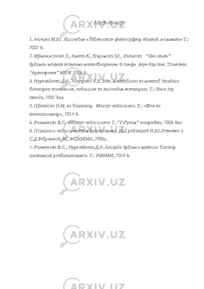 Адабиётлар: 1. Aюповa М.Ю. Логопедия «Ўзбекистон фaйлaсуфлaр Миллий жaмияти» Т.: 2007 й. 2. Мўминжонова З., Зияева К., Каримова Ш., Халилова “Она тили” ёрдамчи меҳнат таълими мактабларининг 6-синфи учун дарслик. Тошкент: “Артапринт” МЧЖ 2005 й. 3. Нуркелдиева Д.А., Чичерина Я.Е. Илк, мактабгача ва мактаб ёшидаги болаларни психологик, педагогик ва логопедия текшириш. Т.: Янги аср авлоди, 2007 йил. 4. Пўлатова П.М. ва бошқалар. Махсус педагогика. Т.: «Фан ва технологиялар», 2014 й. 5. Рахманова В.С. «Махсус педагогика» Т.:“Ғ.Ғулом” нашриёти, 2005 йил. 6. Психолого-педагогическая диагностика. Под редакцией И.Ю.Левченко и С.Д.Забрамной. М., ACADEMA, 2005г. 7. Рахманова В.С., Нуркелдиева Д.А. Алоҳида ёрдамга мухтож болалар ижтимоий реабилитацияси. Т.: РБИММ, 2014 й. 