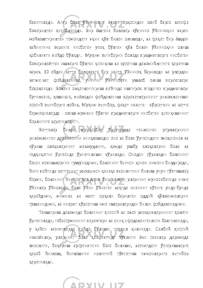 бекитилади. Агар бола ўйинчоқни экран орқасидан олиб берса вазифа бажарилган ҳисобланади. Бир ёшгача болалар кўпинча ўйинчоқни экран жойлаштирилган томондаги яқин қўл билан олишади, ва фақат бир ёшдан кейингина экранга нисбатан узоқ бўлган қўл билан ўйинчоқни олиш қобилияти пайдо бўлади. Муҳим эътиборни болада предметларга нисбатан бажарилаётган ишларга бўлган қизиқиш ва кузатиш давомийлигига қаратиш керак. 10 ойдан катта болаларга бир нечта ўйинчоқ берилади ва улардан кетма-кет фойдаланиш, учинчи ўйинчоқни ушлаб олиш характлари баҳоланади. Болани овқатлантириш пайтида иштирок этадиган предметлар: бутилкача, қошиқча, пиёладан фойдаланиш ҳаракатларининг ривожланиши асосий эътиборга лойиқ. Муҳим эътибор, фақат иккита - кўрсаткич ва катта бармоқчаларда - олиш мумкин бўлган предметларга нисбатан қизиқишнинг борлигига қаратилади. Катталар билан муносабат ўрнатишда танланган усулларнинг ривожланган даражасини аниқлашади: она ва бола ўртасидаги эмоционал ва кўриш алоқаларнинг мавжудлиги, ҳамда ушбу алоқаларни бола ва тадқиқотчи ўртасида ўрнатилиши кўрилади. Онадан сўралади: боланинг баъзи хохишларини тушунадими, боланинг йиғиси қачон нимани билдиради, йиғи пайтида каттанинг реакцияси қанақа эканлигини билиш учун тўхташлар борми, боланинг йиғиси ҳар доим бир ҳилми; уларнинг муносабатида нима ўйинлар ўйналади, бола ўйин ўйнаган вақтда онанинг кўзига унда-бунда қарайдими, мимика ва жест орқали берилган оддий қўлланмаларни тушанидими, ва ниҳоят кўрсатиш имо-ишораларидан билан фойдаланадими. Текшириш давомида боланинг ҳиссий ва овоз реакцияларининг ҳолати ўрганилади, табассумининг характери ва аниқ ифодаланганлиги белгиланади, у қайси вазиятларда пайдо бўлиши тахлил қилинади. Салбий ҳиссий намоёнлар, уларнинг бола қайфиятида кўплиги ёки сезилар даражада эмаслиги, бақириш хусусиятини боса билиши, вазиятдаги ўзгаришларга қараб йиғлаш, йиғлашини чалғитиб тўхтатиш имконларига эътибор қаратилади. 