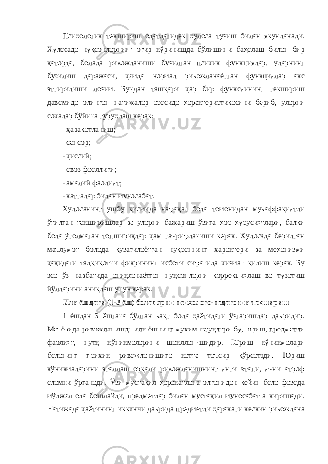 Психологик текшириш одатдагидек хулоса тузиш билан якунланади. Хулосада нуқсонларнинг оғир кўринишда бўлишини баҳолаш билан бир қаторда, болада ривожланиши бузилган психик функциялар, уларнинг бузилиш даражаси, ҳамда нормал ривожланаётган функциялар акс эттирилиши лозим. Бундан ташқари ҳар бир функсяининг текшириш давомида олинган натижалар асосида характеристикасини бериб, уларни сохалар бўйича гурухлаш керак: - ҳаракатланиш; - сенсор; - ҳиссий; - овоз фаоллиги; - амалий фаолият; - катталар билан муносабат. Хулосанинг ушбу қисмида нафақат бола томонидан муваффақиятли ўтилган текширишлар ва уларни бажариш ўзига хос хусусиятлари, балки бола ўтолмаган топшириқлар ҳам таърифланиши керак. Хулосада берилган маълумот болада кузатилаётган нуқсоннинг характери ва механизми ҳақидаги тадқиқотчи фикрининг исботи сифатида хизмат қилиш керак. Бу эса ўз навбатида аниқланаётган нуқсонларни коррекциялаш ва тузатиш йўлларини аниқлаш учун керак. Илк ёшдаги (1-3 ёш) болаларни психолого-педагогик текшириш 1 ёшдан 3 ёшгача бўлган вақт бола ҳаётидаги ўзгаришлар давридир. Меъёрида ривожланишда илк ёшнинг мухим ютуқлари бу, юриш, предметли фаолият, нутқ кўникмаларини шаклланишидир. Юриш кўникмалари боланинг психик ривожланишига катта таъсир кўрсатади. Юриш кўникмаларини эгаллаш орқали ривожланишнинг янги этапи, яъни атроф оламни ўрганади. Ўзи мустақил ҳаракатлана олганидан кейин бола фазода мўлжал ола бошлайди, предметлар билан мустақил муносабатга киришади. Натижада ҳаётининг иккинчи даврида предметли ҳаракати кескин ривожлана 