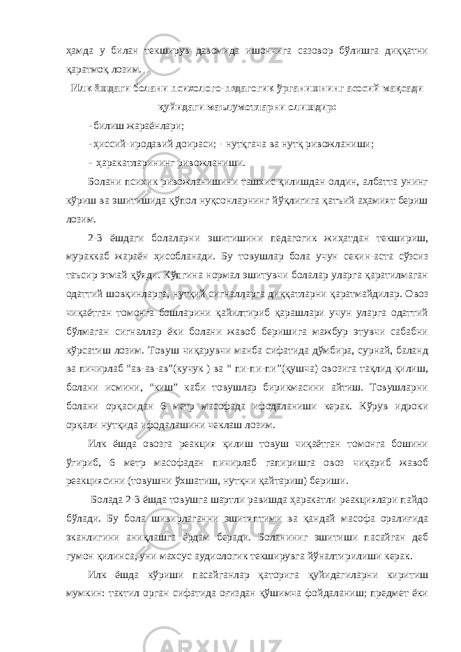 ҳамда у билан текширув давомида ишончига сазовор бўлишга диққатни қаратмоқ лозим. Илк ёшдаги болани психолого-педагогик ўрганишнинг асосий мақсади қуйидаги маълумотларни олишдир: - билиш жараёнлари; - ҳиссий-иродавий доираси; - нутқгача ва нутқ ривожланиши; - ҳаракатларининг ривожланиши. Болани психик ривожланишини ташхис қилишдан олдин, албатта унинг кўриш ва эшитишида қўпол нуқсонларнинг йўқлигига қатъий аҳамият бериш лозим. 2-3 ёшдаги болаларни эшитишини педагогик жиҳатдан текшириш, мураккаб жараён ҳисобланади. Бу товушлар бола учун секин-аста сўзсиз таъсир этмай қўяди. Кўпгина нормал эшитувчи болалар уларга қаратилмаган одаттий шовқинларга, нутқий сигналларга диққатларни қаратмайдилар. Овоз чиқаётган томонга бошларини қайилтириб қарашлари учун уларга одаттий бўлмаган сигналлар ёки болани жавоб беришига мажбур этувчи сабабни кўрсатиш лозим. Товуш чиқарувчи манба сифатида дўмбира, сурнай, баланд ва пичирлаб “ав-ав-ав”(кучук ) ва “ пи-пи-пи”(қушча) овозига тақлид қилиш, болани исмини, “киш” каби товушлар бирикмасини айтиш. Товушларни болани орқасидан 6 метр масофада ифодаланиши керак. Кўрув идроки орқали нутқида ифодалашини чеклаш лозим. Илк ёшда овозга реакция қилиш товуш чиқаётган томонга бошини ўгириб, 6 метр масофадан пичирлаб гапиришга овоз чиқариб жавоб реакциясини (товушни ўхшатиш, нутқни қайтариш) бериши. Болада 2-3 ёшда товушга шартли равишда ҳаракатли реакциялари пайдо бўлади. Бу бола шивирлаганни эшитяптими ва қандай масофа оралиғида эканлигини аниқлашга ёрдам беради. Боланиниг эшитиши пасайган деб гумон қилинса, уни махсус аудиологик текширувга йўналтирилиши керак. Илк ёшда кўриши пасайганлар қаторига қуйидагиларни киритиш мумкин: тактил орган сифатида оғиздан қўшимча фойдаланиш; предмет ёки 