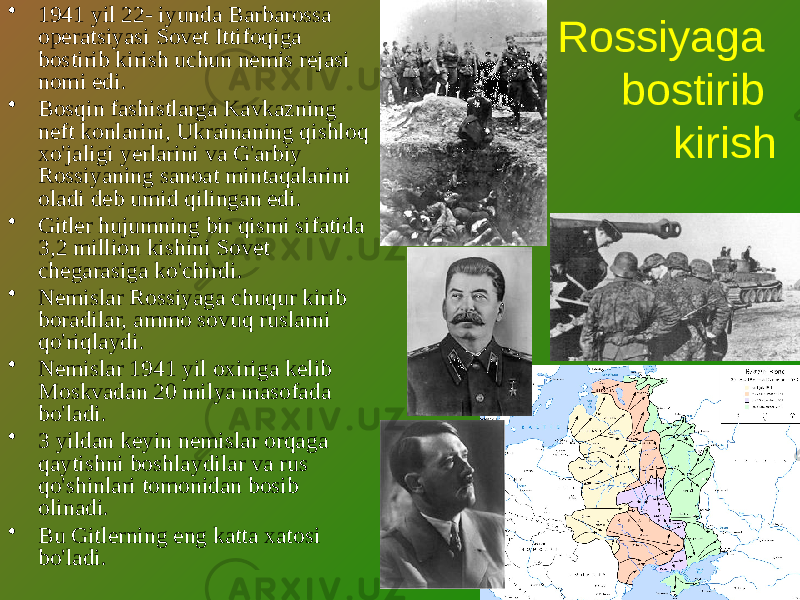 Rossiyaga bostirib kirish• 1941 yil 22- iyunda Barbarossa operatsiyasi Sovet Ittifoqiga bostirib kirish uchun nemis rejasi nomi edi. • Bosqin fashistlarga Kavkazning neft konlarini, Ukrainaning qishloq xo&#39;jaligi yerlarini va G&#39;arbiy Rossiyaning sanoat mintaqalarini oladi deb umid qilingan edi. • Gitler hujumning bir qismi sifatida 3,2 million kishini Sovet chegarasiga ko&#39;chirdi. • Nemislar Rossiyaga chuqur kirib boradilar, ammo sovuq ruslarni qo&#39;riqlaydi. • Nemislar 1941 yil oxiriga kelib Moskvadan 20 milya masofada bo&#39;ladi. • 3 yildan keyin nemislar orqaga qaytishni boshlaydilar va rus qo&#39;shinlari tomonidan bosib olinadi. • Bu Gitlerning eng katta xatosi bo&#39;ladi. 