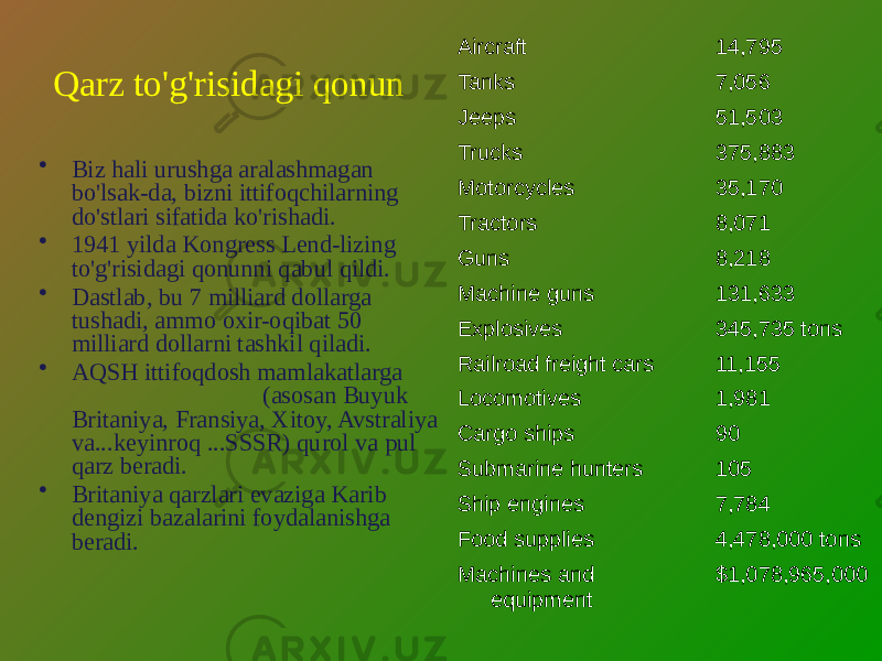 Qarz to&#39;g&#39;risidagi qonun • Biz hali urushga aralashmagan bo&#39;lsak-da, bizni ittifoqchilarning do&#39;stlari sifatida ko&#39;rishadi. • 1941 yilda Kongress Lend-lizing to&#39;g&#39;risidagi qonunni qabul qildi. • Dastlab, bu 7 milliard dollarga tushadi, ammo oxir-oqibat 50 milliard dollarni tashkil qiladi. • AQSH ittifoqdosh mamlakatlarga (asosan Buyuk Britaniya, Fransiya, Xitoy, Avstraliya va...keyinroq ...SSSR) qurol va pul qarz beradi. • Britaniya qarzlari evaziga Karib dengizi bazalarini foydalanishga beradi. Aircraft 14,795 Tanks 7,056 Jeeps 51,503 Trucks 375,883 Motorcycles 35,170 Tractors 8,071 Guns 8,218 Machine guns 131,633 Explosives 345,735 tons Railroad freight cars 11,155 Locomotives 1,981 Cargo ships 90 Submarine hunters 105 Ship engines 7,784 Food supplies 4,478,000 tons Machines and equipment $1,078,965,000 