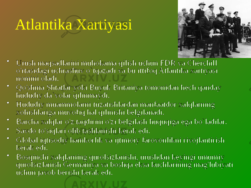 Atlantika Xartiyasi • Urush maqsadlarini muhokama qilish uchun FDR va Cherchill o&#39;rtasidagi uchrashuv o`tqazadi va bu ittifoq Atlantika xartiyasi nomini oladi. • Qo&#39;shma Shtatlar yoki Buyuk Britaniya tomonidan hech qanday hududiy da`volar qilinmaydi. • Hududiy muammolarni tuzatishlardan manfaatdor xalqlarning xohishlariga muvofiq hal qilinishi belgilanadi. • Barcha xalqlar o&#39;z taqdirini o&#39;zi belgilash huquqiga ega bo`ladilar. • Savdo to&#39;siqlari olib tashlanishi kerak edi. • Global iqtisodiy hamkorlik va ijtimoiy farovonlikni rivojlantirish kerak edi. • Bosqinchi xalqlarning qurolsizlanishi, urushdan keyingi umumiy qurolsizlanish Germaniya va boshqa eksa kuchlarining mag&#39;lubiyati uchun javob berishi kerak edi. 