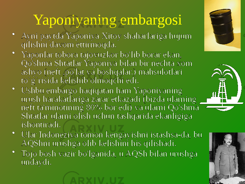 Yaponiyaning embargosi • Ayni paytda Yaponiya Xitoy shaharlariga hujum qilishni davom ettirmoqda. • Yaponlar tobora tajovuzkor bo&#39;lib borar ekan, Qo&#39;shma Shtatlar Yaponiya bilan bir nechta xom ashyo (neft ,po&#39;lat va boshqalar.) mahsulotlari to`g`risida kelishib olmoqchi edi. • Ushbu embargo haqiqatan ham Yaponiyaning urush harakatlariga zarar etkazadi (bizda ularning neft ta&#39;minotining 80% bor edi) va ularni Qo&#39;shma Shtatlar ularni olish uchun tashqarida ekanligiga ishontiradi. • Ular Indoneziya tomon kengayishni istashsa-da, bu AQShni urushga olib kelishini his qilishadi. • Tojo bosh vazir bo&#39;lganida, u AQSh bilan urushga undaydi. 